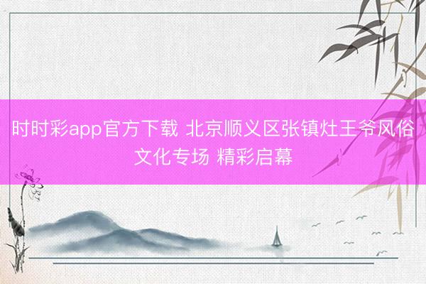 時(shí)時(shí)彩app官方下載 北京順義區(qū)張鎮(zhèn)灶王爺風(fēng)俗文化專(zhuān)場(chǎng) 精彩啟幕