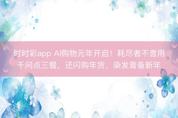 時時彩app AI購物元年開啟！耗盡者不啻用千問點三餐，還閃購年貨、染發膏備新年