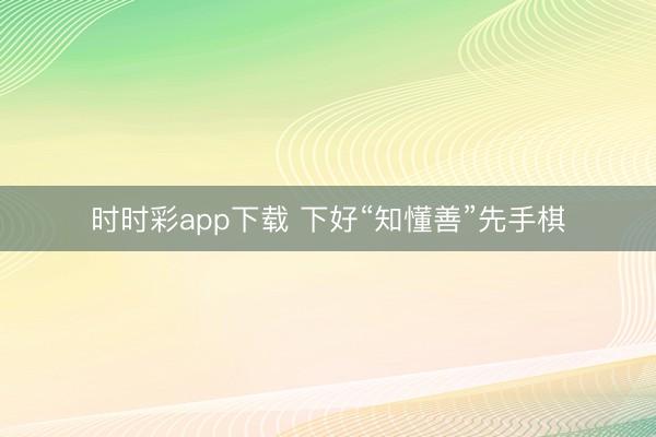 時(shí)時(shí)彩app下載 下好“知懂善”先手棋