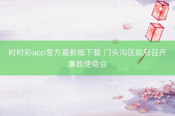 時時彩app官方最新版下載 門頭溝區政府召開廉政使命會