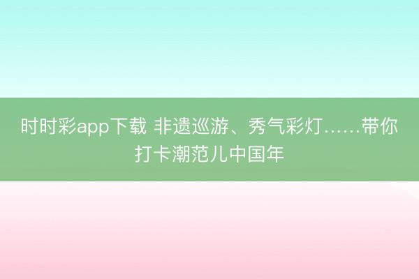 時時彩app下載 非遺巡游、秀氣彩燈……帶你打卡潮范兒中國年