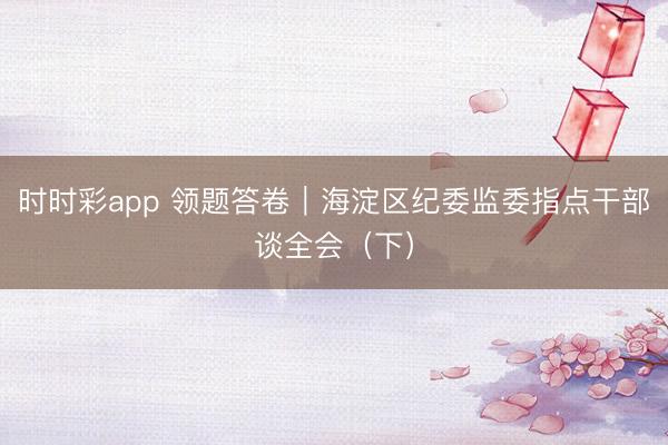 時(shí)時(shí)彩app 領(lǐng)題答卷|海淀區(qū)紀(jì)委監(jiān)委指點(diǎn)干部談全會(huì)(下)