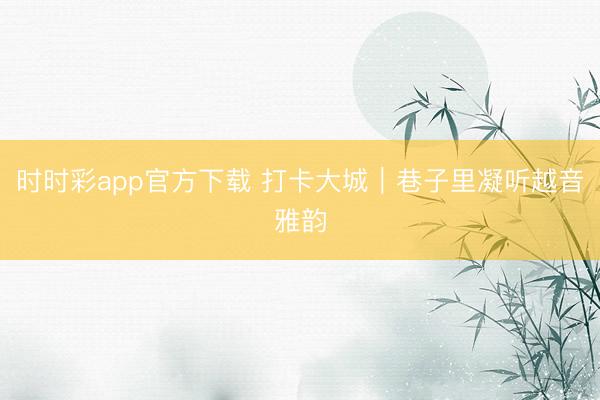 時時彩app官方下載 打卡大城|巷子里凝聽越音雅韻
