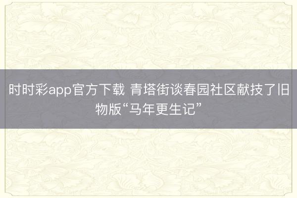 時時彩app官方下載 青塔街談春園社區獻技了舊物版“馬年更生記”