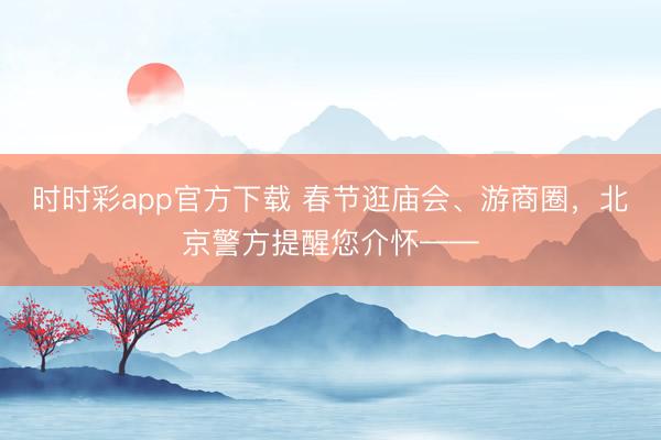 時時彩app官方下載 春節逛廟會、游商圈，北京警方提醒您介懷——