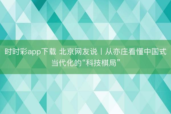 時時彩app下載 北京網友說丨從亦莊看懂中國式當代化的“科技棋局”