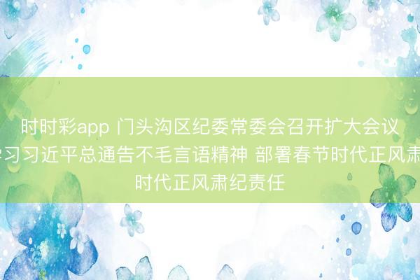 時時彩app 門頭溝區紀委常委會召開擴大會議 傳達學習習近平總通告不毛言語精神 部署春節時代正風肅紀責任