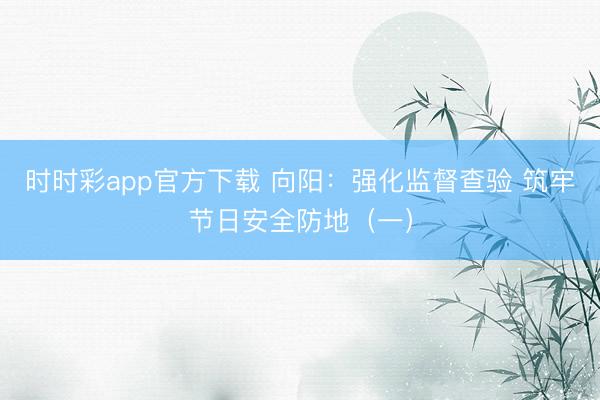 時時彩app官方下載 向陽：強化監(jiān)督查驗 筑牢節(jié)日安全防地（一）