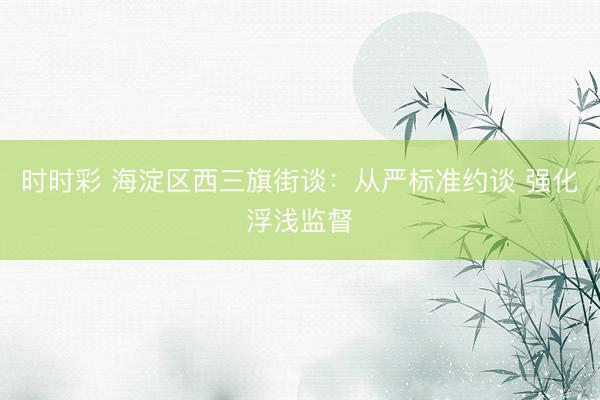 時(shí)時(shí)彩 海淀區(qū)西三旗街談:從嚴(yán)標(biāo)準(zhǔn)約談 強(qiáng)化浮淺監(jiān)督