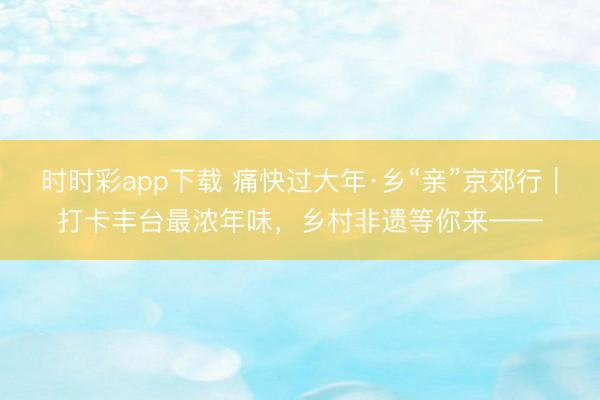 時(shí)時(shí)彩app下載 痛快過(guò)大年·鄉(xiāng)“親”京郊行｜打卡豐臺(tái)最濃年味，<a  target=