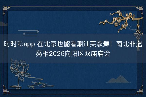 時(shí)時(shí)彩app 在北京也能看潮汕英歌舞!南北非遺亮相2026向陽區(qū)雙廟廟會(huì)