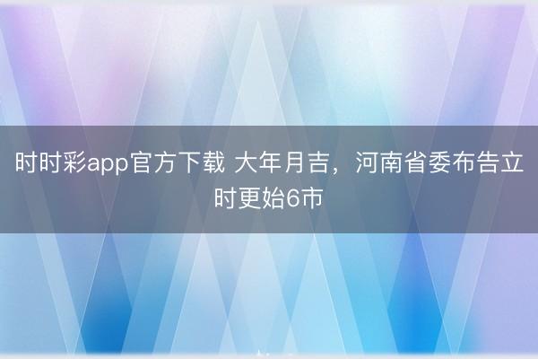時時彩app官方下載 大年月吉,河南省委布告立時更始6市