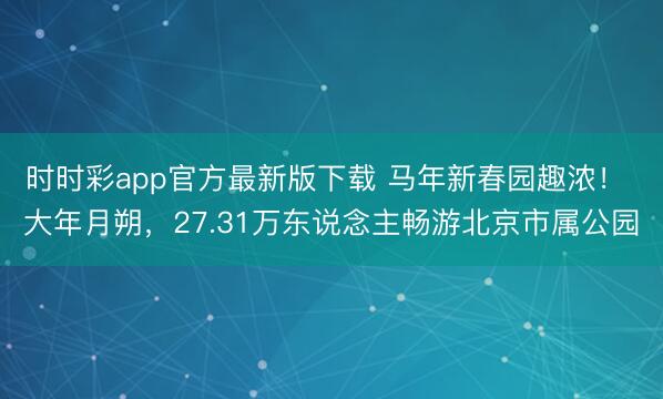 時時彩app官方最新版下載 馬年新春園趣濃! 大年月朔,27.31萬東說念主暢游北京市屬公園