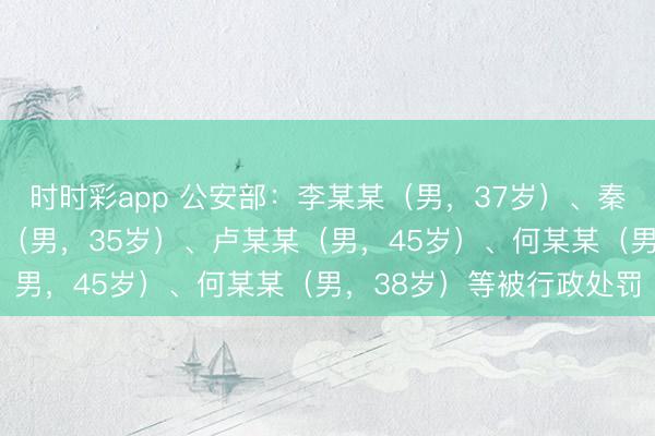 時(shí)時(shí)彩app 公安部:李某某(男,37歲)、秦某(男,32歲)、孟某(男,35歲)、盧某某(男,45歲)、何某某(男,38歲)等被行政處罰