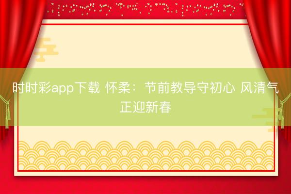 時時彩app下載 懷柔:節前教導守初心 風清氣正迎新春