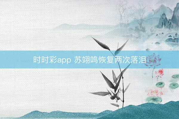 時時彩app 蘇翊鳴恢復兩次落淚