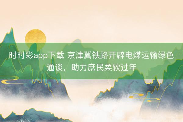 時時彩app下載 京津冀鐵路開辟電煤運輸綠色通談,助力庶民柔軟過年