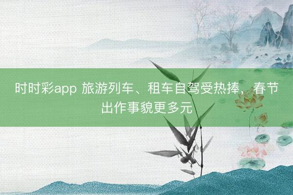 時時彩app 旅游列車、租車自駕受熱捧，春節出作事貌更多元
