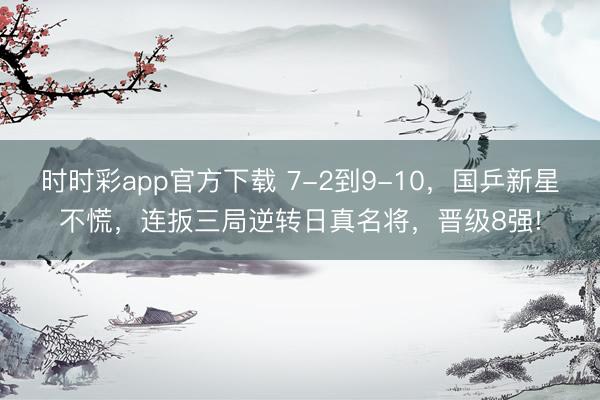 時時彩app官方下載 7-2到9-10，國乒新星不慌，連扳三局逆轉日真名將，晉級8強!