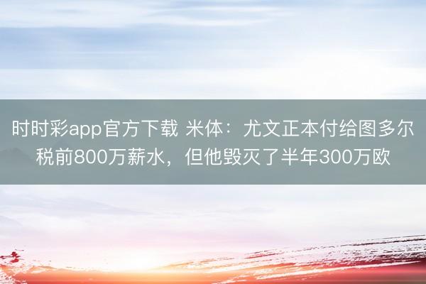 時(shí)時(shí)彩app官方下載 米體：尤文正本付給圖多爾稅前800萬薪水，但他毀滅了半年300萬歐