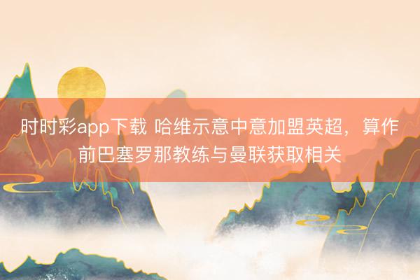 時時彩app下載 哈維示意中意加盟英超,算作前巴塞羅那教練與曼聯獲取相關