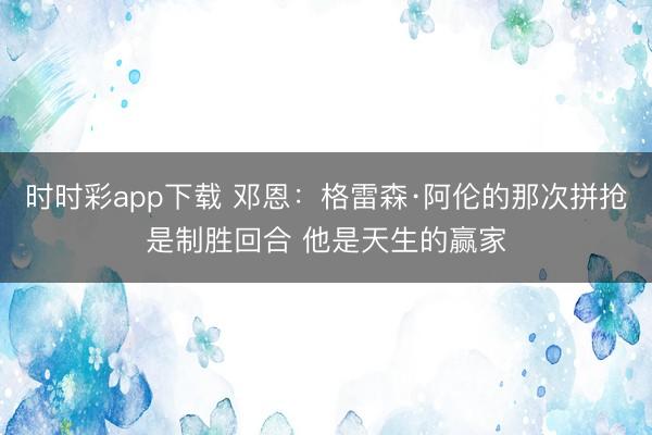時時彩app下載 鄧恩:格雷森·阿倫的那次拼搶是制勝回合 他是天生的贏家