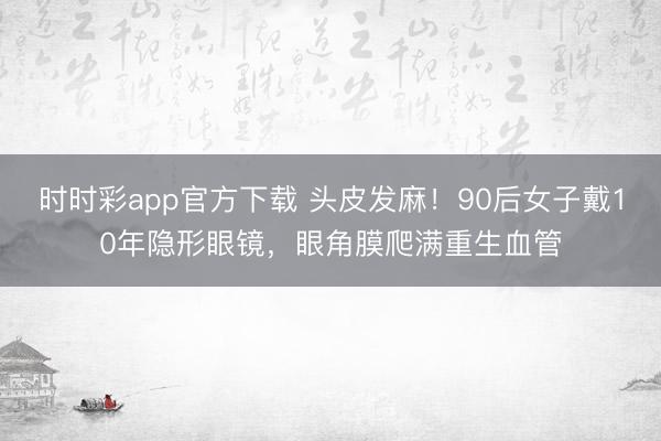 時時彩app官方下載 頭皮發麻!90后女子戴10年隱形眼鏡,眼角膜爬滿重生血管
