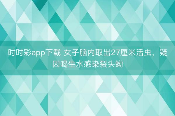 時時彩app下載 女子腦內取出27厘米活蟲,疑因喝生水感染裂頭蚴