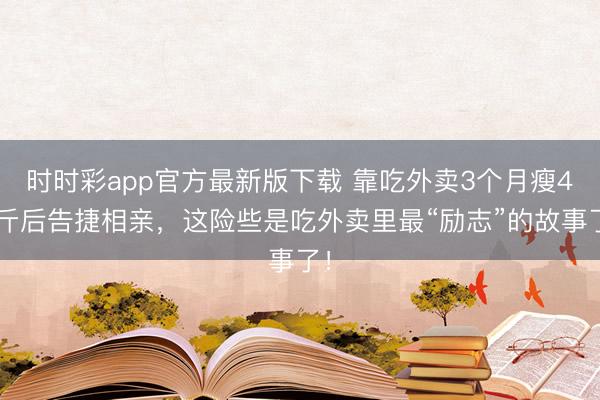 時時彩app官方最新版下載 靠吃外賣3個月瘦45斤后告捷相親，這險些是吃外賣里最“勵志”的故事了！