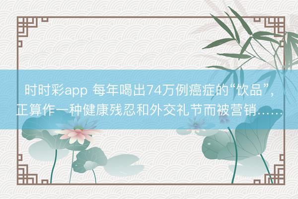 時時彩app 每年喝出74萬例癌癥的“飲品”,正算作一種健康殘忍和外交禮節而被營銷……