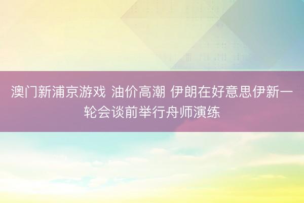 澳門新浦京游戲 油價高潮 伊朗在好意思伊新一輪會談前舉行舟師演練