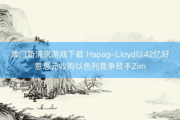 澳門新浦京游戲下載 Hapag-Lloyd以42億好意思元收購以色列競爭敵手Zim