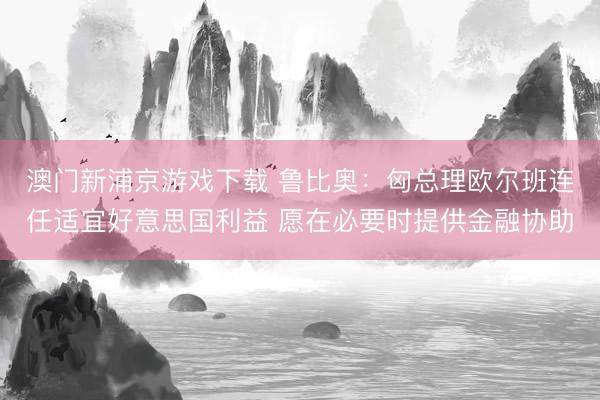 澳門新浦京游戲下載 魯比奧：匈總理歐爾班連任適宜好意思國利益 愿在必要時提供金融協助