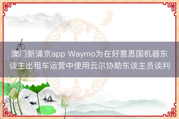 澳門新浦京app Waymo為在好意思國機器東談主出租車運營中使用云爾協助東談主員談判