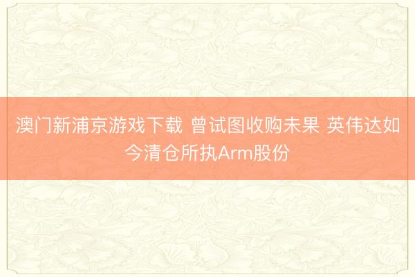 澳門新浦京游戲下載 曾試圖收購未果 英偉達如今清倉所執Arm股份