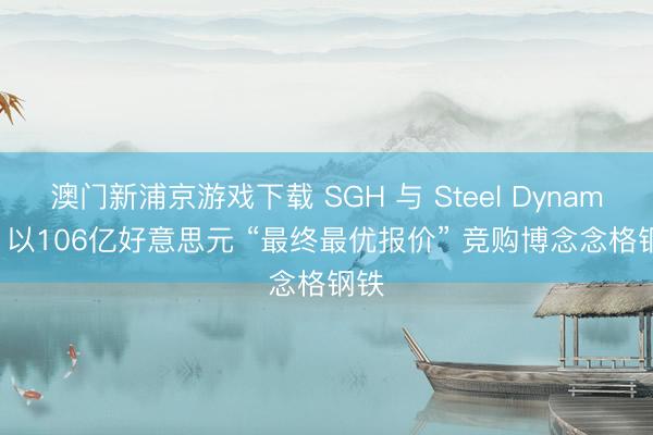 澳門新浦京游戲下載 SGH 與 Steel Dynamics 以106億好意思元 “最終最優(yōu)報價” 競購博念念格鋼鐵