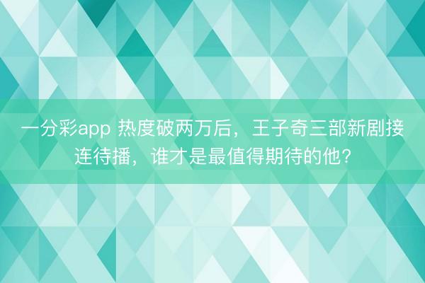 一分彩app 熱度破兩萬后，王子奇三部新劇接連待播，誰才是最值得期待的他?