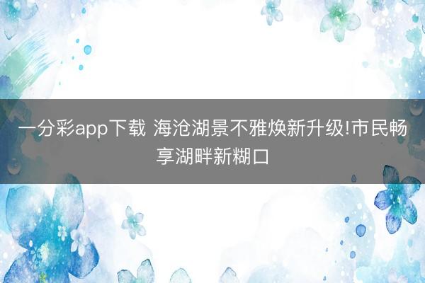 一分彩app下載 海滄湖景不雅煥新升級!市民暢享湖畔新糊口