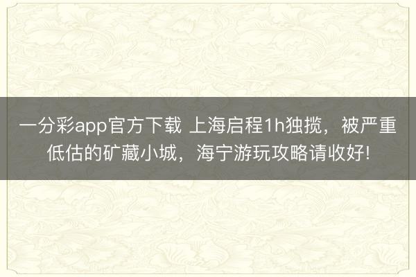 一分彩app官方下載 上海啟程1h獨攬，被嚴(yán)重低估的礦藏小城，海寧游玩攻略請收好!