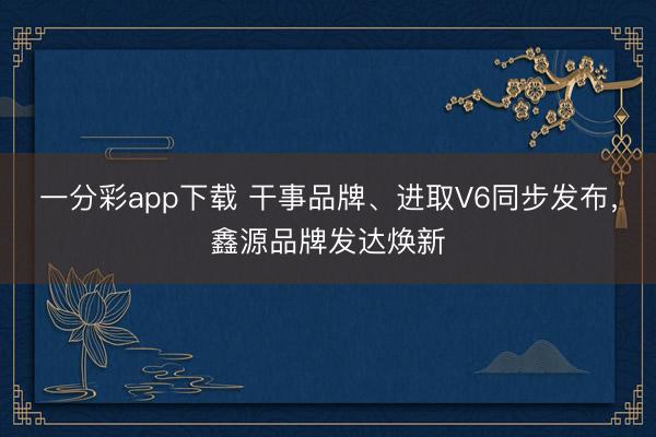 一分彩app下載 干事品牌、進(jìn)取V6同步發(fā)布，鑫源品牌發(fā)達(dá)煥新