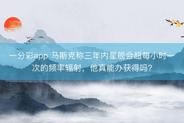 一分彩app 馬斯克稱三年內(nèi)星艦會(huì)超每小時(shí)一次的頻率輻射，他真能辦獲得嗎?
