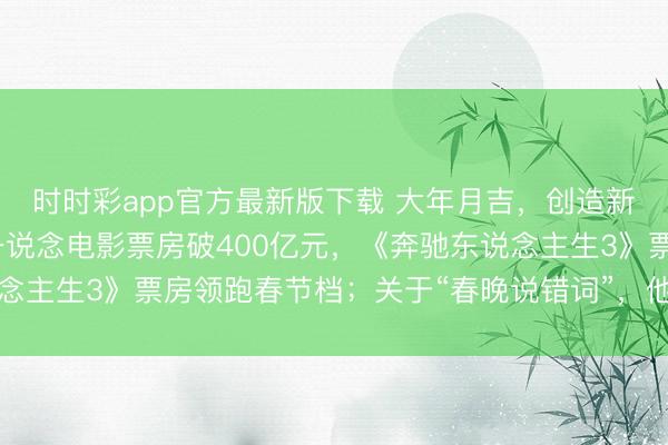 時時彩app官方最新版下載 大年月吉，創造新記載！沈騰贏麻了，一說念電影票房破400億元，《奔馳東說念主生3》票房領跑春節檔；關于“春晚說錯詞”，他這么恢復……