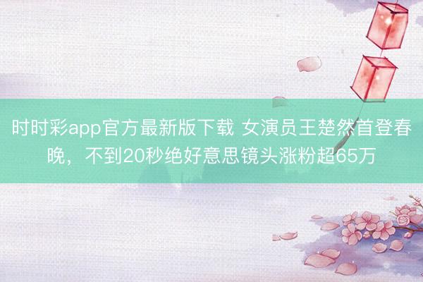 時(shí)時(shí)彩app官方最新版下載 女演員王楚然首登春晚,不到20秒絕好意思鏡頭漲粉超65萬(wàn)