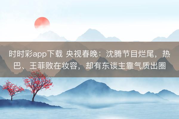 時時彩app下載 央視春晚：沈騰節(jié)目爛尾，熱巴、王菲敗在妝容，卻有東談主靠氣質(zhì)出圈