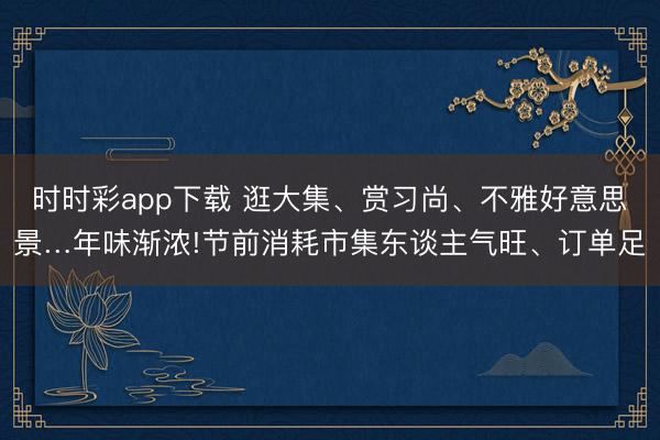 時時彩app下載 逛大集、賞習尚、不雅好意思景…年味漸濃!節前消耗市集東談主氣旺、訂單足