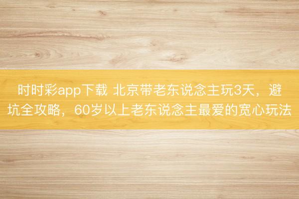 時時彩app下載 北京帶老東說念主玩3天,避坑全攻略,60歲以上老東說念主最愛的寬心玩法