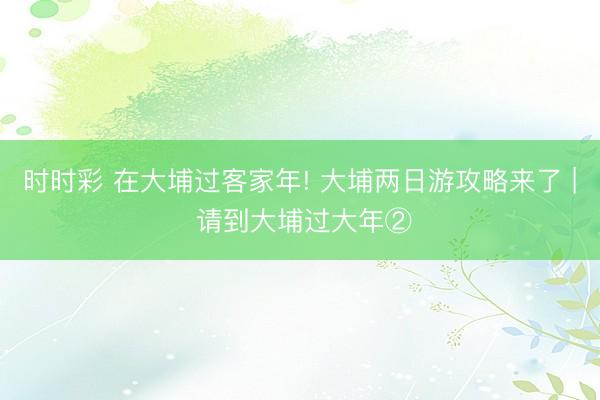 時(shí)時(shí)彩 在大埔過客家年! 大埔兩日游攻略來了 | 請(qǐng)到大埔過大年②