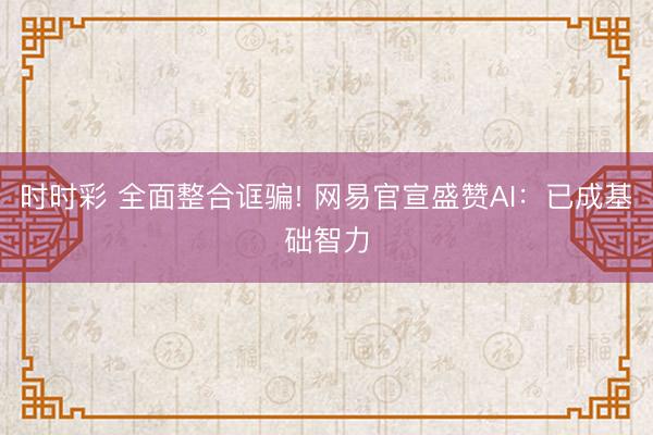 时时彩 全面整合诓骗! 网易官宣盛赞AI：已成基础智力