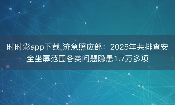 時時彩app下載 濟急照應部:2025年共排查安全坐蓐范圍各類問題隱患1.7萬多項