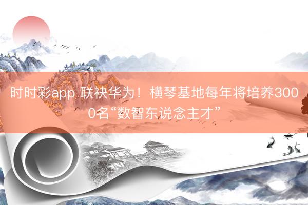 時(shí)時(shí)彩app 聯(lián)袂華為！橫琴基地每年將培養(yǎng)3000名“數(shù)智東說(shuō)念主才”